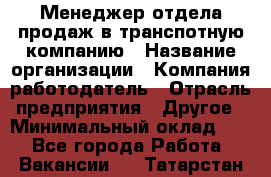 Менеджер отдела продаж в транспотную компанию › Название организации ­ Компания-работодатель › Отрасль предприятия ­ Другое › Минимальный оклад ­ 1 - Все города Работа » Вакансии   . Татарстан респ.